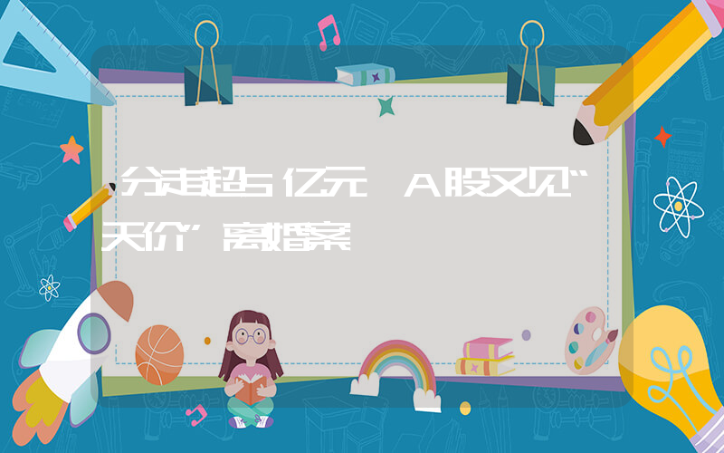 分走超5亿元 A股又见“天价”离婚案插图